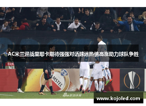 AC米兰迎战里耶卡期待强强对话球迷热情高涨助力球队争胜